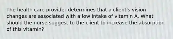 The health care provider determines that a client's vision changes are associated with a low intake of vitamin A. What should the nurse suggest to the client to increase the absorption of this vitamin?