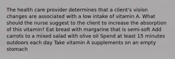 The health care provider determines that a client's vision changes are associated with a low intake of vitamin A. What should the nurse suggest to the client to increase the absorption of this vitamin? Eat bread with margarine that is semi-soft Add carrots to a mixed salad with olive oil Spend at least 15 minutes outdoors each day Take vitamin A supplements on an empty stomach