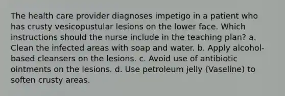 The health care provider diagnoses impetigo in a patient who has crusty vesicopustular lesions on the lower face. Which instructions should the nurse include in the teaching plan? a. Clean the infected areas with soap and water. b. Apply alcohol-based cleansers on the lesions. c. Avoid use of antibiotic ointments on the lesions. d. Use petroleum jelly (Vaseline) to soften crusty areas.