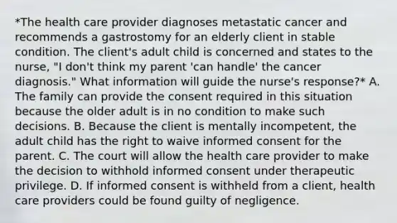 *The health care provider diagnoses metastatic cancer and recommends a gastrostomy for an elderly client in stable condition. The client's adult child is concerned and states to the nurse, "I don't think my parent 'can handle' the cancer diagnosis." What information will guide the nurse's response?* A. The family can provide the consent required in this situation because the older adult is in no condition to make such decisions. B. Because the client is mentally incompetent, the adult child has the right to waive informed consent for the parent. C. The court will allow the health care provider to make the decision to withhold informed consent under therapeutic privilege. D. If informed consent is withheld from a client, health care providers could be found guilty of negligence.