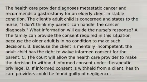 The health care provider diagnoses metastatic cancer and recommends a gastrostomy for an elderly client in stable condition. The client's adult child is concerned and states to the nurse, "I don't think my parent 'can handle' the cancer diagnosis." What information will guide the nurse's response? A. The family can provide the consent required in this situation because the older adult is in no condition to make such decisions. B. Because the client is mentally incompetent, the adult child has the right to waive informed consent for the parent. C. The court will allow the health care provider to make the decision to withhold informed consent under therapeutic privilege. D. If informed consent is withheld from a client, health care providers could be found guilty of negligence.