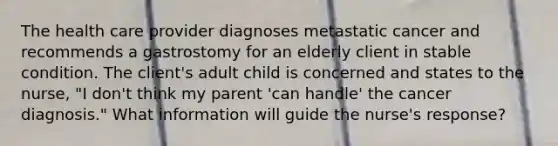 The health care provider diagnoses metastatic cancer and recommends a gastrostomy for an elderly client in stable condition. The client's adult child is concerned and states to the nurse, "I don't think my parent 'can handle' the cancer diagnosis." What information will guide the nurse's response?