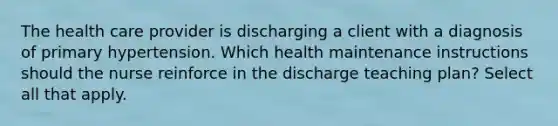 The health care provider is discharging a client with a diagnosis of primary hypertension. Which health maintenance instructions should the nurse reinforce in the discharge teaching plan? Select all that apply.