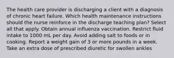 The health care provider is discharging a client with a diagnosis of chronic heart failure. Which health maintenance instructions should the nurse reinforce in the discharge teaching plan? Select all that apply. Obtain annual influenza vaccination. Restrict fluid intake to 1000 mL per day. Avoid adding salt to foods or in cooking. Report a weight gain of 3 or more pounds in a week. Take an extra dose of prescribed diuretic for swollen ankles