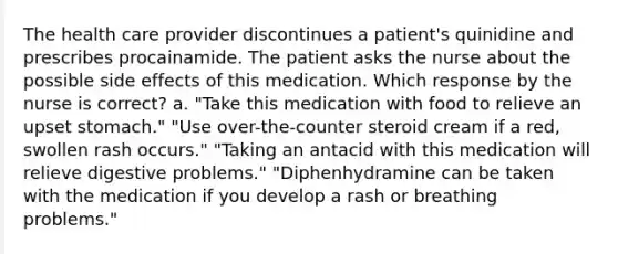 The health care provider discontinues a patient's quinidine and prescribes procainamide. The patient asks the nurse about the possible side effects of this medication. Which response by the nurse is correct? a. "Take this medication with food to relieve an upset stomach." "Use over-the-counter steroid cream if a red, swollen rash occurs." "Taking an antacid with this medication will relieve digestive problems." "Diphenhydramine can be taken with the medication if you develop a rash or breathing problems."