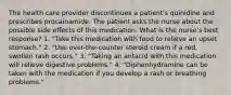 The health care provider discontinues a patient's quinidine and prescribes procainamide. The patient asks the nurse about the possible side effects of this medication. What is the nurse's best response? 1. "Take this medication with food to relieve an upset stomach." 2. "Use over-the-counter steroid cream if a red, swollen rash occurs." 3. "Taking an antacid with this medication will relieve digestive problems." 4. "Diphenhydramine can be taken with the medication if you develop a rash or breathing problems."