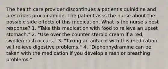 The health care provider discontinues a patient's quinidine and prescribes procainamide. The patient asks the nurse about the possible side effects of this medication. What is the nurse's best response? 1. "Take this medication with food to relieve an upset stomach." 2. "Use over-the-counter steroid cream if a red, swollen rash occurs." 3. "Taking an antacid with this medication will relieve digestive problems." 4. "Diphenhydramine can be taken with the medication if you develop a rash or breathing problems."