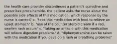 the health care provider discontinues a patient's quinidine and prescribes procainamide. the patient asks the nurse about the possible side effects of this medication. which response by the nurse is correct? a. "take this medication with food to relieve an upset stomach" b. "use of the counter steroid cream if a red, swollen rash occurs" c. "taking an antacid with this medication will relieve digestion problems" d. "diphenydramine can be taken with the medication if you develop a rash or breathing problems"