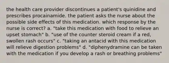 the health care provider discontinues a patient's quinidine and prescribes procainamide. the patient asks the nurse about the possible side effects of this medication. which response by the nurse is correct? a. "take this medication with food to relieve an upset stomach" b. "use of the counter steroid cream if a red, swollen rash occurs" c. "taking an antacid with this medication will relieve digestion problems" d. "diphenydramine can be taken with the medication if you develop a rash or breathing problems"