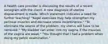 A health care provider is discussing the results of a recent sonogram with the client. A new diagnosis of uterine displacement is made. Which statement indicates a need for further teaching? "Kegel exercises may help strengthen my perineal muscles and decrease stress incontinence." "To eliminate the source of the problem, my uterus will have to be removed." "My bladder can enter into my vagina if the muscles of the vagina are weak." "You thought that I had a problem when doing my pelvic examination."