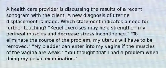 A health care provider is discussing the results of a recent sonogram with the client. A new diagnosis of uterine displacement is made. Which statement indicates a need for further teaching? "Kegel exercises may help strengthen my perineal muscles and decrease stress incontinence." "To eliminate the source of the problem, my uterus will have to be removed." "My bladder can enter into my vagina if the muscles of the vagina are weak." "You thought that I had a problem when doing my pelvic examination."