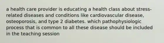 a health care provider is educating a health class about stress-related diseases and conditions like cardiovascular disease, osteoporosis, and type 2 diabetes. which pathophysiologic process that is common to all these disease should be included in the teaching session