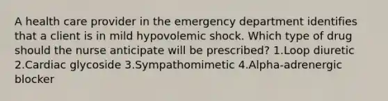 A health care provider in the emergency department identifies that a client is in mild hypovolemic shock. Which type of drug should the nurse anticipate will be prescribed? 1.Loop diuretic 2.Cardiac glycoside 3.Sympathomimetic 4.Alpha-adrenergic blocker