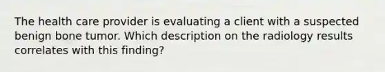 The health care provider is evaluating a client with a suspected benign bone tumor. Which description on the radiology results correlates with this finding?