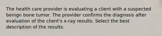 The health care provider is evaluating a client with a suspected benign bone tumor. The provider confirms the diagnosis after evaluation of the client's x-ray results. Select the best description of the results.