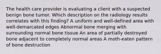 The health care provider is evaluating a client with a suspected benign bone tumor. Which description on the radiology results correlates with this finding? A uniform and well-defined area with well-demarcated edges Abnormal bone merging with surrounding normal bone tissue An area of partially destroyed bone adjacent to completely normal areas A moth-eaten pattern of bone destruction