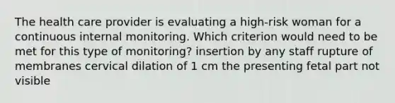 The health care provider is evaluating a high-risk woman for a continuous internal monitoring. Which criterion would need to be met for this type of monitoring? insertion by any staff rupture of membranes cervical dilation of 1 cm the presenting fetal part not visible