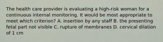 The health care provider is evaluating a high-risk woman for a continuous internal monitoring. It would be most appropriate to meet which criterion? A. insertion by any staff B. the presenting fetal part not visible C. rupture of membranes D. cervical dilation of 1 cm