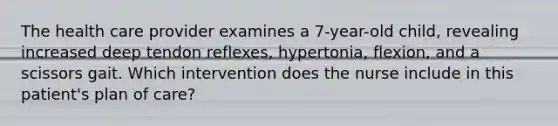 The health care provider examines a 7-year-old child, revealing increased deep tendon reflexes, hypertonia, flexion, and a scissors gait. Which intervention does the nurse include in this patient's plan of care?