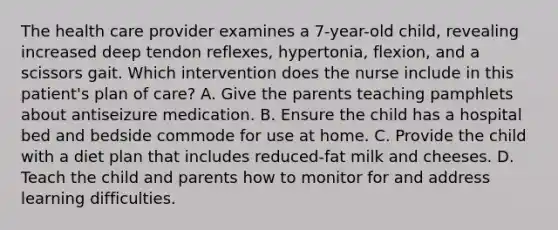 The health care provider examines a 7-year-old child, revealing increased deep tendon reflexes, hypertonia, flexion, and a scissors gait. Which intervention does the nurse include in this patient's plan of care? A. Give the parents teaching pamphlets about antiseizure medication. B. Ensure the child has a hospital bed and bedside commode for use at home. C. Provide the child with a diet plan that includes reduced-fat milk and cheeses. D. Teach the child and parents how to monitor for and address learning difficulties.