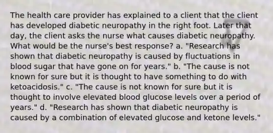 The health care provider has explained to a client that the client has developed diabetic neuropathy in the right foot. Later that day, the client asks the nurse what causes diabetic neuropathy. What would be the nurse's best response? a. "Research has shown that diabetic neuropathy is caused by fluctuations in blood sugar that have gone on for years." b. "The cause is not known for sure but it is thought to have something to do with ketoacidosis." c. "The cause is not known for sure but it is thought to involve elevated blood glucose levels over a period of years." d. "Research has shown that diabetic neuropathy is caused by a combination of elevated glucose and ketone levels."