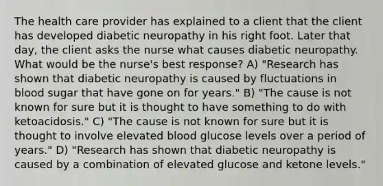 The health care provider has explained to a client that the client has developed diabetic neuropathy in his right foot. Later that day, the client asks the nurse what causes diabetic neuropathy. What would be the nurse's best response? A) "Research has shown that diabetic neuropathy is caused by fluctuations in blood sugar that have gone on for years." B) "The cause is not known for sure but it is thought to have something to do with ketoacidosis." C) "The cause is not known for sure but it is thought to involve elevated blood glucose levels over a period of years." D) "Research has shown that diabetic neuropathy is caused by a combination of elevated glucose and ketone levels."