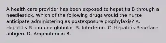 A health care provider has been exposed to hepatitis B through a needlestick. Which of the following drugs would the nurse anticipate administering as postexposure prophylaxis? A. Hepatitis B immune globulin. B. Interferon. C. Hepatitis B surface antigen. D. Amphotericin B.