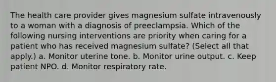 The health care provider gives magnesium sulfate intravenously to a woman with a diagnosis of preeclampsia. Which of the following nursing interventions are priority when caring for a patient who has received magnesium sulfate? (Select all that apply.) a. Monitor uterine tone. b. Monitor urine output. c. Keep patient NPO. d. Monitor respiratory rate.