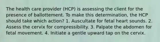 The health care provider (HCP) is assessing the client for the presence of ballottement. To make this determination, the HCP should take which action? 1. Auscultate for fetal heart sounds. 2. Assess the cervix for compressibility. 3. Palpate the abdomen for fetal movement. 4. Initiate a gentle upward tap on the cervix.