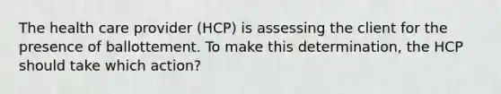 The health care provider (HCP) is assessing the client for the presence of ballottement. To make this determination, the HCP should take which action?