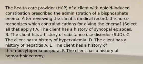 The health care provider (HCP) of a client with opioid-induced constipation prescribed the administration of a bisphosphate enema. After reviewing the client's medical record, the nurse recognizes which contraindications for giving the enema? (Select all that apply.) A. The client has a history of syncopal episodes. B. The client has a history of substance use disorder (SUD). C. The client has a history of hyperkalemia. D. The client has a history of hepatitis A. E. The client has a history of thrombocytopenia purpura. F. The client has a history of hemorrhoidectomy.