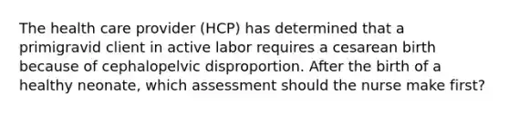 The health care provider (HCP) has determined that a primigravid client in active labor requires a cesarean birth because of cephalopelvic disproportion. After the birth of a healthy neonate, which assessment should the nurse make first?