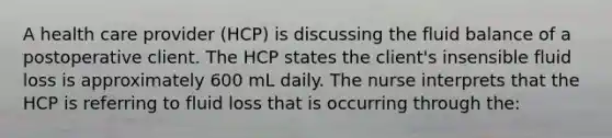 A health care provider (HCP) is discussing the fluid balance of a postoperative client. The HCP states the client's insensible fluid loss is approximately 600 mL daily. The nurse interprets that the HCP is referring to fluid loss that is occurring through the: