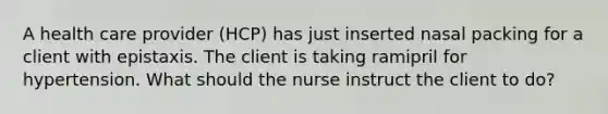 A health care provider (HCP) has just inserted nasal packing for a client with epistaxis. The client is taking ramipril for hypertension. What should the nurse instruct the client to do?