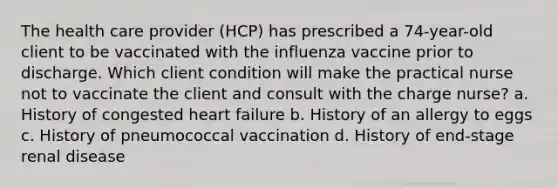 The health care provider (HCP) has prescribed a 74-year-old client to be vaccinated with the influenza vaccine prior to discharge. Which client condition will make the practical nurse not to vaccinate the client and consult with the charge nurse? a. History of congested heart failure b. History of an allergy to eggs c. History of pneumococcal vaccination d. History of end-stage renal disease