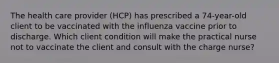 The health care provider (HCP) has prescribed a 74-year-old client to be vaccinated with the influenza vaccine prior to discharge. Which client condition will make the practical nurse not to vaccinate the client and consult with the charge nurse?