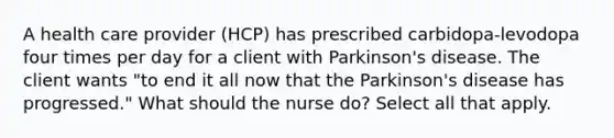 A health care provider (HCP) has prescribed carbidopa-levodopa four times per day for a client with Parkinson's disease. The client wants "to end it all now that the Parkinson's disease has progressed." What should the nurse do? Select all that apply.