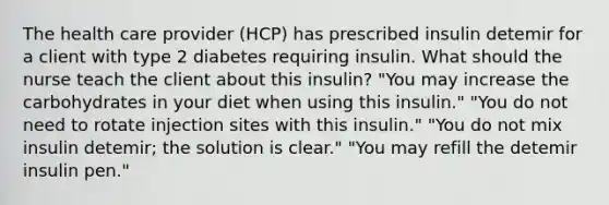 The health care provider (HCP) has prescribed insulin detemir for a client with type 2 diabetes requiring insulin. What should the nurse teach the client about this insulin? "You may increase the carbohydrates in your diet when using this insulin." "You do not need to rotate injection sites with this insulin." "You do not mix insulin detemir; the solution is clear." "You may refill the detemir insulin pen."