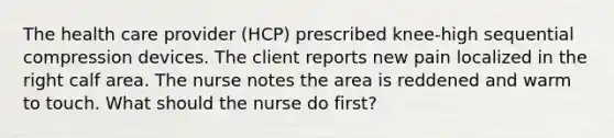 The health care provider (HCP) prescribed knee-high sequential compression devices. The client reports new pain localized in the right calf area. The nurse notes the area is reddened and warm to touch. What should the nurse do first?