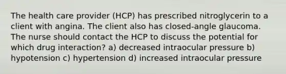 The health care provider (HCP) has prescribed nitroglycerin to a client with angina. The client also has closed-angle glaucoma. The nurse should contact the HCP to discuss the potential for which drug interaction? a) decreased intraocular pressure b) hypotension c) hypertension d) increased intraocular pressure