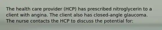 The health care provider (HCP) has prescribed nitroglycerin to a client with angina. The client also has closed-angle glaucoma. The nurse contacts the HCP to discuss the potential for: