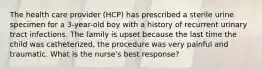 The health care provider (HCP) has prescribed a sterile urine specimen for a 3-year-old boy with a history of recurrent urinary tract infections. The family is upset because the last time the child was catheterized, the procedure was very painful and traumatic. What is the nurse's best response?