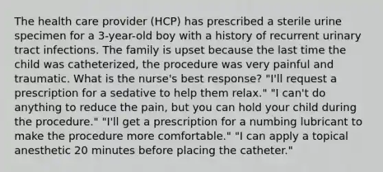 The health care provider (HCP) has prescribed a sterile urine specimen for a 3-year-old boy with a history of recurrent urinary tract infections. The family is upset because the last time the child was catheterized, the procedure was very painful and traumatic. What is the nurse's best response? "I'll request a prescription for a sedative to help them relax." "I can't do anything to reduce the pain, but you can hold your child during the procedure." "I'll get a prescription for a numbing lubricant to make the procedure more comfortable." "I can apply a topical anesthetic 20 minutes before placing the catheter."