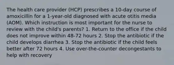 The health care provider (HCP) prescribes a 10-day course of amoxicillin for a 1-year-old diagnosed with acute otitis media (AOM). Which instruction is most important for the nurse to review with the child's parents? 1. Return to the office if the child does not improve within 48-72 hours 2. Stop the antibiotic if the child develops diarrhea 3. Stop the antibiotic if the child feels better after 72 hours 4. Use over-the-counter decongestants to help with recovery