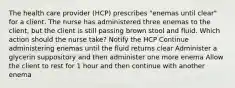 The health care provider (HCP) prescribes "enemas until clear" for a client. The nurse has administered three enemas to the client, but the client is still passing brown stool and fluid. Which action should the nurse take? Notify the HCP Continue administering enemas until the fluid returns clear Administer a glycerin suppository and then administer one more enema Allow the client to rest for 1 hour and then continue with another enema