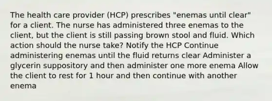 The health care provider (HCP) prescribes "enemas until clear" for a client. The nurse has administered three enemas to the client, but the client is still passing brown stool and fluid. Which action should the nurse take? Notify the HCP Continue administering enemas until the fluid returns clear Administer a glycerin suppository and then administer one more enema Allow the client to rest for 1 hour and then continue with another enema