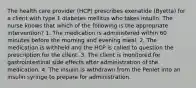 The health care provider (HCP) prescribes exenatide (Byetta) for a client with type 1 diabetes mellitus who takes insulin. The nurse knows that which of the following is the appropriate intervention? 1. The medication is administered within 60 minutes before the morning and evening meal. 2. The medication is withheld and the HCP is called to question the prescription for the client. 3. The client is monitored for gastrointestinal side effects after administration of the medication. 4. The insulin is withdrawn from the Penlet into an insulin syringe to prepare for administration.