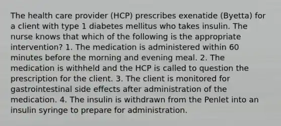 The health care provider (HCP) prescribes exenatide (Byetta) for a client with type 1 diabetes mellitus who takes insulin. The nurse knows that which of the following is the appropriate intervention? 1. The medication is administered within 60 minutes before the morning and evening meal. 2. The medication is withheld and the HCP is called to question the prescription for the client. 3. The client is monitored for gastrointestinal side effects after administration of the medication. 4. The insulin is withdrawn from the Penlet into an insulin syringe to prepare for administration.