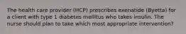 The health care provider (HCP) prescribes exenatide (Byetta) for a client with type 1 diabetes mellitus who takes insulin. The nurse should plan to take which most appropriate intervention?