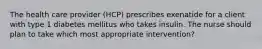 The health care provider (HCP) prescribes exenatide for a client with type 1 diabetes mellitus who takes insulin. The nurse should plan to take which most appropriate intervention?